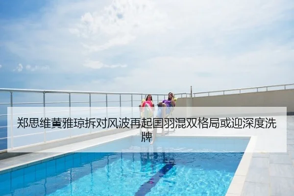 郑思维黄雅琼拆对风波再起国羽混双格局或迎深度洗牌