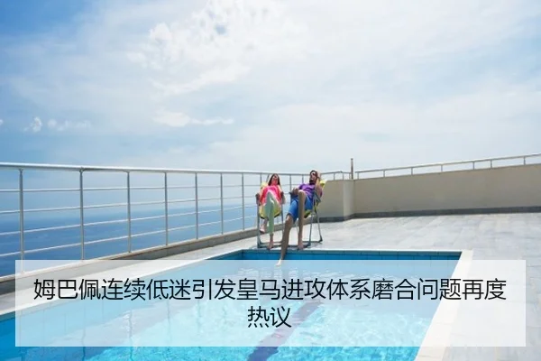 姆巴佩连续低迷引发皇马进攻体系磨合问题再度热议