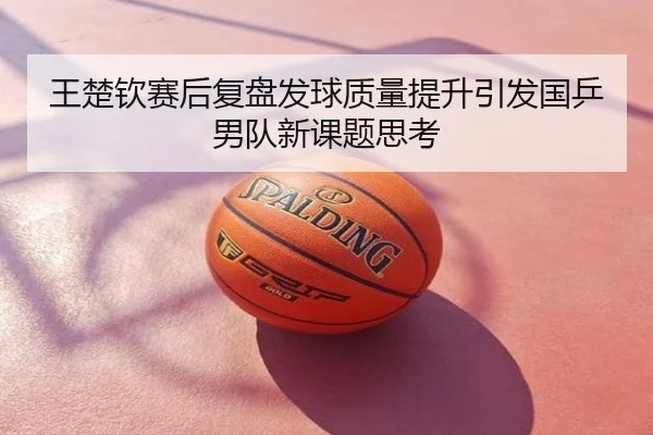 王楚钦赛后复盘发球质量提升引发国乒男队新课题思考