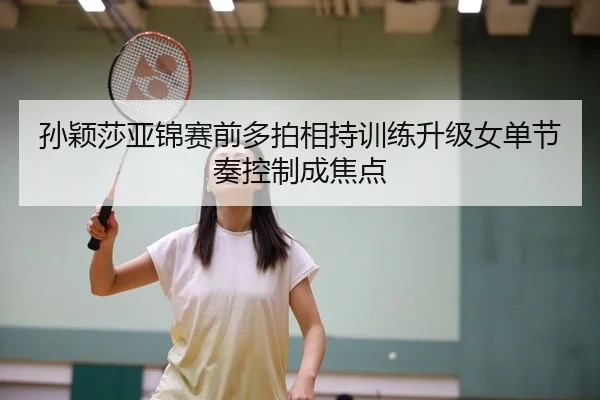 孙颖莎亚锦赛前多拍相持训练升级女单节奏控制成焦点