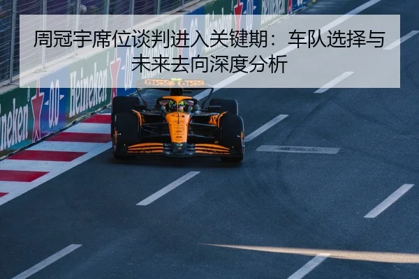 周冠宇席位谈判进入关键期：车队选择与未来去向深度分析