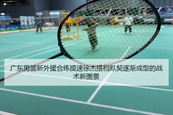 广东男篮新外援合练提速徐杰搭档默契逐渐成型的战术新图景