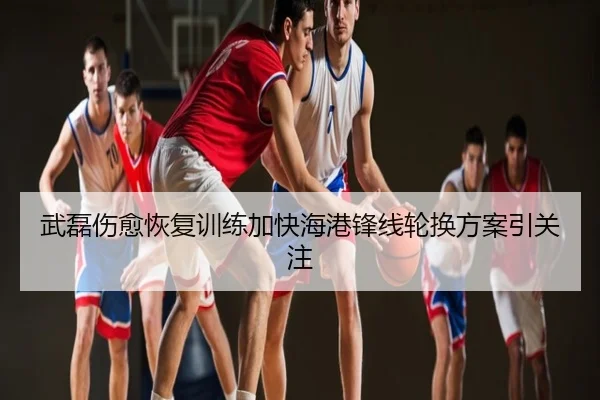 武磊伤愈恢复训练加快海港锋线轮换方案引关注