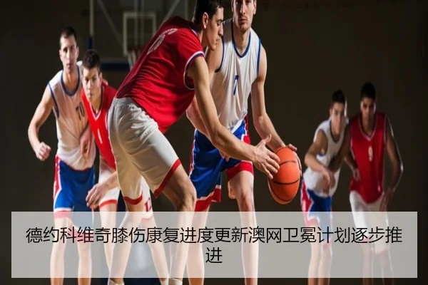 德约科维奇膝伤康复进度更新澳网卫冕计划逐步推进