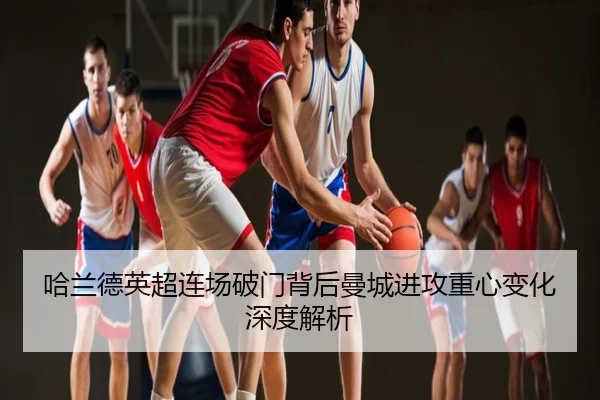 哈兰德英超连场破门背后曼城进攻重心变化深度解析